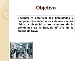 ObjetivoEncantar y potenciar las habilidades y competencias matemáticas, de una manera lúdica y vivencial a los alumnos de la comunidad de la Escuela N° 370 de la ciudad de Goya.