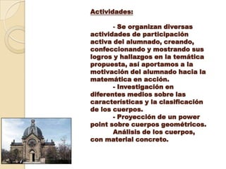 Actividades: - Se organizan diversas actividades de participación activa del alumnado, creando, confeccionando y mostrando sus logros y hallazgos en la temática propuesta, así aportamos a la motivación del alumnado hacia la matemática en acción. - Investigación en diferentes medios sobre las características y la clasificación de los cuerpos. - Proyección de un powerpoint sobre cuerpos geométricos.Análisis de los cuerpos, con material concreto.