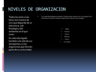 NIVELES DE ORGANIZACION
Todos los seres vivos
tiene una manera de
vivir que depende de su
estructura, sub
fisiología y del
ambiente en el que
viven.
Su vida esta ligada
también a la vida de sus
semejantes y a los
organismos que forman
parte de su comunidad.
 Los materiales biológicos (proteínas, l`pidos,acidos,nucleicos, etc.) se integran en la
naturaleza en distintos niveles de organización cada vez mas complejos:
 Célula
 Individuo
 Especie
 Población
 Gremio
 comunidad
 