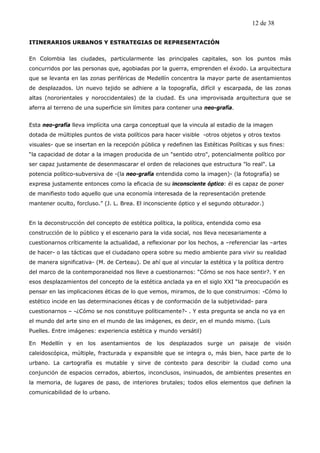 12 de 38

ITINERARIOS URBANOS Y ESTRATEGIAS DE REPRESENTACIÓN


En Colombia las ciudades, particularmente las principales capitales, son los puntos más
concurridos por las personas que, agobiadas por la guerra, emprenden el éxodo. La arquitectura
que se levanta en las zonas periféricas de Medellín concentra la mayor parte de asentamientos
de desplazados. Un nuevo tejido se adhiere a la topografía, difícil y escarpada, de las zonas
altas (nororientales y noroccidentales) de la ciudad. Es una improvisada arquitectura que se
aferra al terreno de una superficie sin límites para contener una neo-grafía.


Esta neo-grafía lleva implícita una carga conceptual que la vincula al estadio de la imagen
dotada de múltiples puntos de vista políticos para hacer visible -otros objetos y otros textos
visuales- que se insertan en la recepción pública y redefinen las Estéticas Políticas y sus fines:
“la capacidad de dotar a la imagen producida de un "sentido otro", potencialmente político por
ser capaz justamente de desenmascarar el orden de relaciones que estructura "lo real". La
potencia político-subversiva de -(la neo-grafía entendida como la imagen)- (la fotografía) se
expresa justamente entonces como la eficacia de su inconsciente óptico: él es capaz de poner
de manifiesto todo aquello que una economía interesada de la representación pretende
mantener oculto, forcluso.” (J. L. Brea. El inconsciente óptico y el segundo obturador.)


En la deconstrucción del concepto de estética política, la política, entendida como esa
construcción de lo público y el escenario para la vida social, nos lleva necesariamente a
cuestionarnos críticamente la actualidad, a reflexionar por los hechos, a –referenciar las –artes
de hacer- o las tácticas que el ciudadano opera sobre su medio ambiente para vivir su realidad
de manera significativa- (M. de Certeau). De ahí que al vincular la estética y la política dentro
del marco de la contemporaneidad nos lleve a cuestionarnos: “Cómo se nos hace sentir?. Y en
esos desplazamientos del concepto de la estética anclada ya en el siglo XXI “la preocupación es
pensar en las implicaciones éticas de lo que vemos, miramos, de lo que construimos: -Cómo lo
estético incide en las determinaciones éticas y de conformación de la subjetividad- para
cuestionarnos – -¿Cómo se nos constituye políticamente?- . Y esta pregunta se ancla no ya en
el mundo del arte sino en el mundo de las imágenes, es decir, en el mundo mismo. (Luis
Puelles. Entre imágenes: experiencia estética y mundo versátil)

En Medellín y en los asentamientos de los desplazados surge un paisaje de visión
caleidoscópica, múltiple, fracturada y expansible que se integra o, más bien, hace parte de lo
urbano. La cartografía es mutable y sirve de contexto para describir la ciudad como una
conjunción de espacios cerrados, abiertos, inconclusos, insinuados, de ambientes presentes en
la memoria, de lugares de paso, de interiores brutales; todos ellos elementos que definen la
comunicabilidad de lo urbano.
 