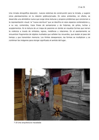 13 de 38

Una mirada etnográfica descubre nuevos sistemas de construcción para la mirada, y sugiere
otros planteamientos en la relación público/privado. En estos ambientes, en efecto, se
desarrolla una atmósfera nueva que exige otras lecturas y propone problemas que conciernen a
la representación visual: la “nueva escritura” que se descifra en esos espacios contenedores y,
a su vez, contenidos, traza líneas de sensaciones y de histerias, de gritos, luchas y
acoplamientos. Es la lectura de un mapa de pasiones en donde se visualiza formas que narran
la violencia a través de símbolos, signos, metáforas y relaciones. En el asentamiento se
encuentran fragmentos de objetos mutilados que señalan los recuerdos, que aluden al paso del
tiempo y que transmiten memoria. Los límites desaparecen, las formas se multiplican y se
combinan las imágenes para otorgar significado al sentido del lugar.




      f 10 Una arquitectura inacabada
 
