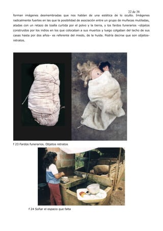 22 de 38
forman imágenes desmembradas que nos hablan de una estética de lo oculto. Imágenes
radicalmente fuertes en las que la posibilidad de asociación entre un grupo de muñecas mutiladas,
atadas con un retazo de toalla curtida por el polvo y la tierra, y los fardos funerarios –objetos
construidos por los indios en los que colocaban a sus muertos y luego colgaban del techo de sus
casas hasta por dos años– es referente del miedo, de la huida. Podría decirse que son objetos-
retratos.




f 23 Fardos funerarios. Objetos retratos




            f 24 Soñar el espacio que falta
 
