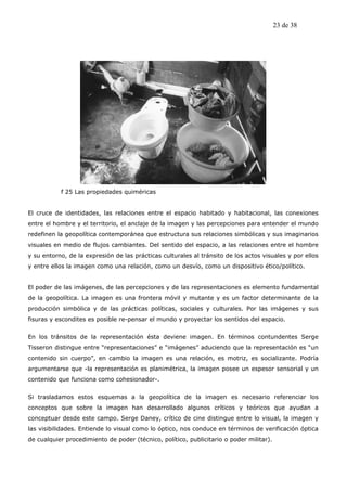 23 de 38




           f 25 Las propiedades quiméricas


El cruce de identidades, las relaciones entre el espacio habitado y habitacional, las conexiones
entre el hombre y el territorio, el anclaje de la imagen y las percepciones para entender el mundo
redefinen la geopolítica contemporánea que estructura sus relaciones simbólicas y sus imaginarios
visuales en medio de flujos cambiantes. Del sentido del espacio, a las relaciones entre el hombre
y su entorno, de la expresión de las prácticas culturales al tránsito de los actos visuales y por ellos
y entre ellos la imagen como una relación, como un desvío, como un dispositivo ético/político.


El poder de las imágenes, de las percepciones y de las representaciones es elemento fundamental
de la geopolítica. La imagen es una frontera móvil y mutante y es un factor determinante de la
producción simbólica y de las prácticas políticas, sociales y culturales. Por las imágenes y sus
fisuras y escondites es posible re-pensar el mundo y proyectar los sentidos del espacio.


En los tránsitos de la representación ésta deviene imagen. En términos contundentes Serge
Tisseron distingue entre “representaciones” e “imágenes” aduciendo que la representación es “un
contenido sin cuerpo”, en cambio la imagen es una relación, es motriz, es socializante. Podría
argumentarse que -la representación es planimétrica, la imagen posee un espesor sensorial y un
contenido que funciona como cohesionador-.


Si trasladamos estos esquemas a la geopolítica de la imagen es necesario referenciar los
conceptos que sobre la imagen han desarrollado algunos críticos y teóricos que ayudan a
conceptuar desde este campo. Serge Daney, crítico de cine distingue entre lo visual, la imagen y
las visibilidades. Entiende lo visual como lo óptico, nos conduce en términos de verificación óptica
de cualquier procedimiento de poder (técnico, político, publicitario o poder militar).
 