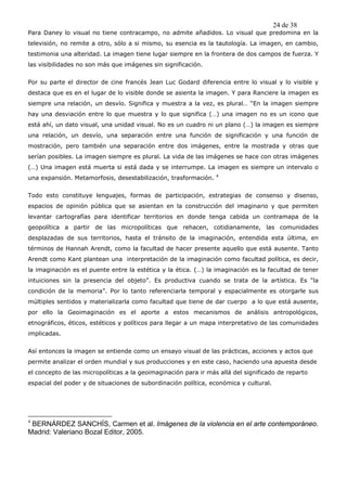 24 de 38
Para Daney lo visual no tiene contracampo, no admite añadidos. Lo visual que predomina en la
televisión, no remite a otro, sólo a si mismo, su esencia es la tautología. La imagen, en cambio,
testimonia una alteridad. La imagen tiene lugar siempre en la frontera de dos campos de fuerza. Y
las visibilidades no son más que imágenes sin significación.


Por su parte el director de cine francés Jean Luc Godard diferencia entre lo visual y lo visible y
destaca que es en el lugar de lo visible donde se asienta la imagen. Y para Ranciere la imagen es
siempre una relación, un desvío. Significa y muestra a la vez, es plural… “En la imagen siempre
hay una desviación entre lo que muestra y lo que significa (…) una imagen no es un icono que
está ahí, un dato visual, una unidad visual. No es un cuadro ni un plano (…) la imagen es siempre
una relación, un desvío, una separación entre una función de significación y una función de
mostración, pero también una separación entre dos imágenes, entre la mostrada y otras que
serían posibles. La imagen siempre es plural. La vida de las imágenes se hace con otras imágenes
(…) Una imagen está muerta si está dada y se interrumpe. La imagen es siempre un intervalo o
                                                                 4
una expansión. Metamorfosis, desestabilización, trasformación.


Todo esto constituye lenguajes, formas de participación, estrategias de consenso y disenso,
espacios de opinión pública que se asientan en la construcción del imaginario y que permiten
levantar cartografías para identificar territorios en donde tenga cabida un contramapa de la
geopolítica a partir de las micropolíticas que rehacen, cotidianamente, las comunidades
desplazadas de sus territorios, hasta el tránsito de la imaginación, entendida esta última, en
términos de Hannah Arendt, como la facultad de hacer presente aquello que está ausente. Tanto
Arendt como Kant plantean una interpretación de la imaginación como facultad política, es decir,
la imaginación es el puente entre la estética y la ética. (…) la imaginación es la facultad de tener
intuiciones sin la presencia del objeto”. Es productiva cuando se trata de la artística. Es “la
condición de la memoria”. Por lo tanto referenciarla temporal y espacialmente es otorgarle sus
múltiples sentidos y materializarla como facultad que tiene de dar cuerpo a lo que está ausente,
por ello la Geoimaginación es el aporte a estos mecanismos de análisis antropológicos,
etnográficos, éticos, estéticos y políticos para llegar a un mapa interpretativo de las comunidades
implicadas.


Así entonces la imagen se entiende como un ensayo visual de las prácticas, acciones y actos que
permite analizar el orden mundial y sus producciones y en este caso, haciendo una apuesta desde
el concepto de las micropolíticas a la geoimaginación para ir más allá del significado de reparto
espacial del poder y de situaciones de subordinación política, económica y cultural.




4
 BERNÁRDEZ SANCHÍS, Carmen et al. Imágenes de la violencia en el arte contemporáneo.
Madrid: Valeriano Bozal Editor, 2005.
 