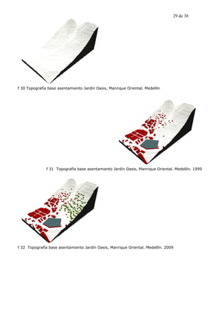 29 de 38




f 30 Topografía base asentamiento Jardín Oasis, Manrique Oriental. Medellín




               f 31 Topografía base asentamiento Jardín Oasis, Manrique Oriental. Medellín. 1999




f 32 Topografía base asentamiento Jardín Oasis, Manrique Oriental. Medellín. 2009
 