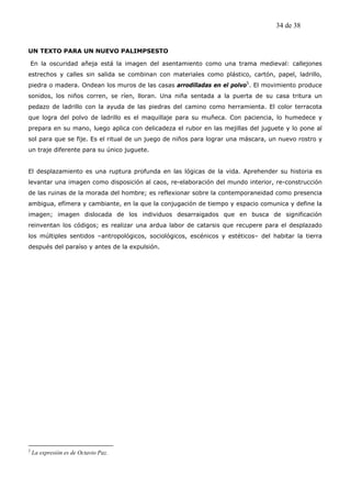 34 de 38


UN TEXTO PARA UN NUEVO PALIMPSESTO

    En la oscuridad añeja está la imagen del asentamiento como una trama medieval: callejones
estrechos y calles sin salida se combinan con materiales como plástico, cartón, papel, ladrillo,
piedra o madera. Ondean los muros de las casas arrodilladas en el polvo5. El movimiento produce
sonidos, los niños corren, se ríen, lloran. Una niña sentada a la puerta de su casa tritura un
pedazo de ladrillo con la ayuda de las piedras del camino como herramienta. El color terracota
que logra del polvo de ladrillo es el maquillaje para su muñeca. Con paciencia, lo humedece y
prepara en su mano, luego aplica con delicadeza el rubor en las mejillas del juguete y lo pone al
sol para que se fije. Es el ritual de un juego de niños para lograr una máscara, un nuevo rostro y
un traje diferente para su único juguete.


El desplazamiento es una ruptura profunda en las lógicas de la vida. Aprehender su historia es
levantar una imagen como disposición al caos, re-elaboración del mundo interior, re-construcción
de las ruinas de la morada del hombre; es reflexionar sobre la contemporaneidad como presencia
ambigua, efímera y cambiante, en la que la conjugación de tiempo y espacio comunica y define la
imagen; imagen dislocada de los individuos desarraigados que en busca de significación
reinventan los códigos; es realizar una ardua labor de catarsis que recupere para el desplazado
los múltiples sentidos –antropológicos, sociológicos, escénicos y estéticos– del habitar la tierra
después del paraíso y antes de la expulsión.




5
    La expresión es de Octavio Paz.
 