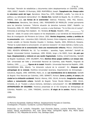 37 de 38
Municipal. “Revisión de estadísticas y documentos sobre desplazamientos en Colombia. (1998,
1999, 2000)”. Medellín: El Municipio, 2000. MUNTAÑOLA, Joseph. Topogénesis dos. Ensayo sobre
la naturaleza social del lugar. Barcelona: Oikos-Tau, 1979. PARAMIO, Ludolfo. “La crisis de la
política y su refundación democrática”. En: Revista Foro. Santafé de Bogotá. No. 31 (1997); s.p.
PARDO, José Luís. Las formas de la exterioridad. Valencia: Pretextos, 1992. PAZ, Octavio.
In/Mediaciones. Barcelona, Seix Barral, 1981. PERSONERÍA DE MEDELLÍN. Unidad permanente
para los derechos humanos. “Informe situación de derechos humanos 2006”. Medellín: La
Personería, 2006. CD –ROM. PIEDRAHITA, Lucrecia y Luisa Restrepo. “Ya no Dios sino el cuerpo”.
Entrevista al semiólogo Pere Salabert. En: Periódico El Mundo. Medellín. 1999. ___________ “La
diosa de – alada. El cuerpo como espacio en los desplazados y sus narrativas de interpretación”.
Beca de investigación del Ministerio de Cultura. 2002. Revista Anagramas, rumbos y sentidos de
la comunicación. Julio – diciembre 2003. PUELLES, Romero. Entre imágenes: apariencia estética y
mundo versátil, en Revista Estudios Visuales 3. Cendeac, España, 2005. REGUILLO, Rossana.
“Pensar la ciudad desde la comunicación. Un ejercicio necesario”. En Jesús Galindo y Carlos Luna.
Campo académico de la comunicación: hacia una reconstrucción reflexiva. México: CNCA/ITESO,
1993. REVISTA NÓMADAS No. 10. “Lo nomádico... apuestas, fugas, deslindes”. Santafé de
Bogotá: Universidad Central, Guadalupe, 1999. ROJAS, Jorge y De ROOY, Carel. Un país que
huye. Desplazamiento y violencia en una nación fragmentada. Codhes, Unicef-Colombia. Santafé
de Bogotá: Guadalupe, 1999. SALABERT, Pere. Declives éticos apogeo estético y un ensayo más.
Cali: Universidad del Valle y Universidad Nacional de Colombia, sede Medellín, Posgrado de
Estética, 1995. ________. Figuras de la ciudad. Medellín: Universidad Nacional de Medellín, 1998.
SALDARRIAGA ROA, Alberto. “La dimensión cultural de la vivienda”. En: Simposio sobre
antropología de la vivienda. Pontificia Universidad Javeriana, Departamento de Antropología –
Colcultura, Bogotá, 1990. SANTANA, Pedro, et. al. Las incertidumbres de la democracia. Santafé
de Bogotá: Foro Nacional por Colombia, 1995. SENNETT, Richard. Carne y piedra, el cuerpo y la
ciudad en la civilización occidental. Madrid: Alianza, 1991. SILVA, Armando. Imaginarios urbanos,
cultura y comunicación urbana. Santafé de Bogotá: Tercer Mundo Editores, 1998. SILVA,
Armando, et. al. “Ciudad y cultura memoria, identidad y comunicación”. En: VII CONGRESO DE
ANTROPOLOGÍA EN COLOMBIA. Ponencia presentada en el VII Congreso de Antropología en
Colombia. Medellín: s.n., 1994. TANISAKI, Junichiro. El elogio de la sombra. Madrid: Siruela,
1996.


CRÉDITOS.


La Memoria Decapitada. Estéticas Políticas. Desplazamiento Forzado en Colombia.
Investigación / Proyecto / Curaduría. Lucrecia Piedrahita Orrego

Producción: Lia M. Londoño. Fotografía: Juan Fernando Ospina, Lucrecia Piedrahita, Clara I.
Duque. Dibujo arquitectónico: Arq. Juan David Mesa. Cartografía digital. Arq. María Isabel
González (F. 35). Maquetas de terreno: Arq. Santiago López
 