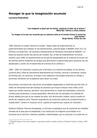 4 de 38


Recoger lo que la imaginación acumula
Lucrecia Piedrahíta




                           “Las imágenes al igual que los textos, requieren la labor de la lectura.”
                                                              Mieke Bal. Teórica y crítica cultural.

    “La imagen es lo que nos recuerda que no estamos solos en el mundo incluso si somos los
                                                                             más fuertes”.
                                                               Serge Daney. Crítico de cine



1999. Estudiar la ciudad. Recorrer la ciudad. “Según datos de organizaciones no
gubernamentales que trabajan en los asentamientos, cada día llegan a Medellín entre 10 y 15
familias y se diseminan –de acuerdo a declaraciones de Planeación Municipal de Medellín– en
todos los sectores donde hay barrios de invasión. Así, el Plan de Ordenamiento Territorial
clasificó, para 1999, 52 asentamientos en los que los desplazados por la violencia se cruzan con
las familias pobres residentes de antiguo que aprovechan la oportunidad para mezclarse con los
desplazados y recibir así el tratamiento de víctimas de la violencia.”.


1999 - 2009. En Colombia, la guerra por el territorio y la violencia ha dejado, en los últimos
cuarenta años, miles de colombianos deambulando por trochas, caminos y carreteras; cientos
de familias que, en caravana, se dirigen a las cabeceras municipales buscando un refugio y
queriendo mezclarse con la población para salvar sus vidas.


Documentar una historia de vida de las comunidades desplazadas en Colombia permite hilar un
relato de interpretaciones del trasiego de personas que buscan siempre otras orillas, otros
diques por donde moverse, planificar rutas diariamente en medio de hostilidades y entornos
inciertos para pertenecer a nuevas geografías. Miembros de una sociedad civil tratando de
buscar salidas para que se les respete las leyes. Son documentos visibles, textos visuales en
donde las imágenes como “factores pragmáticos de producción política de comportamientos y
subjetividad”1, actúan en nosotros como -sujetos de experiencias, sujetos de impresión-.


Estéticas Políticas. Memoria Decapitada, un formato investigativo que da cuenta de los múltiples
sentidos de la casa para el desplazado y una restitución de imágenes acumuladas en el
horizonte de la memoria. Historias contadas, materializadas, que se escuchan y se observan en


1
 PUELLES, Romero Luis, Entre imágenes: experiencia estética y mundo versátil,, en Estudios Visuales, Cendeac, 2003;
pp, 132.
 