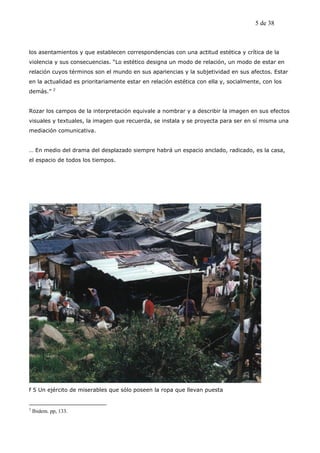 5 de 38



los asentamientos y que establecen correspondencias con una actitud estética y crítica de la
violencia y sus consecuencias. “Lo estético designa un modo de relación, un modo de estar en
relación cuyos términos son el mundo en sus apariencias y la subjetividad en sus afectos. Estar
en la actualidad es prioritariamente estar en relación estética con ella y, socialmente, con los
             2
demás.”


Rozar los campos de la interpretación equivale a nombrar y a describir la imagen en sus efectos
visuales y textuales, la imagen que recuerda, se instala y se proyecta para ser en sí misma una
mediación comunicativa.


… En medio del drama del desplazado siempre habrá un espacio anclado, radicado, es la casa,
el espacio de todos los tiempos.




f 5 Un ejército de miserables que sólo poseen la ropa que llevan puesta


2
    Ibidem. pp, 133.
 