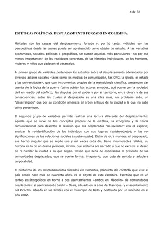 6 de 38




ESTÉTICAS POLÍTICAS. DESPLAZAMIENTO FORZADO EN COLOMBIA.


Múltiples son las causas del desplazamiento forzado y, por lo tanto, múltiples son las
perspectivas desde las cuales puede ser aprehendido como objeto de estudio. A las variables
económicas, sociales, políticas o geográficas, se suman aquellas más particulares –no por eso
menos importantes– de las realidades concretas, de las historias individuales, de los hombres,
mujeres y niños que padecen el desarraigo.


Al primer grupo de variables pertenecen los estudios sobre el desplazamiento adelantados por
diversos actores sociales –tales como los medios de comunicación, las ONG, la iglesia, el estado
y las universidades–, que con instrumentos propios de la metodología científica, pretenden dar
cuenta de la lógica de la guerra (cómo actúan los actores armados, qué ocurre con la sociedad
civil en medio del conflicto, las disputas por el poder y por el territorio, entre otros) y de sus
consecuencias, entre las cuales el desplazado es una cifra más, un problema más, un
“desarraigado” que por su condición amenaza el orden antiguo de la ciudad a la que no sabe
cómo pertenecer.


El segundo grupo de variables permite realizar una lectura diferente del desplazamiento:
aquella que se sirve de los conceptos propios de la estética, la etnografía y la teoría
comunicacional para describir la relación que los desplazados “re-inventan” con el espacio;
analizar la re-identificación de los individuos con sus lugares (sujeto-objeto); y las re-
significaciones de las relaciones sociales (sujeto-sujeto). Dicho de otra manera: el desplazado,
ese hecho singular que se repite una y mil veces cada día, tiene innumerables relatos; su
historia es la de un drama personal, íntimo, que reclama ser narrado y que no excluye el deseo
de re-habitar la ciudad a la que llegan. Deseo que llena de esperanzas el presente de las
comunidades desplazadas; que se vuelve forma, imaginario; que dota de sentido y adquiere
corporalidad.


El problema de los desplazamientos forzados en Colombia, producto del conflicto que vive el
país desde hace más de cuarenta años, es el objeto de esta escritura. Escritura que es un
tanteo estéticopolítico en torno a dos asentamientos –ambos en Medellín– de comunidades
desplazadas: el asentamiento Jardín – Oasis, situado en la zona de Manrique, y el asentamiento
del Picacho, situado en los límites con el municipio de Bello y destruido por un incendio en el
año 2002.
 