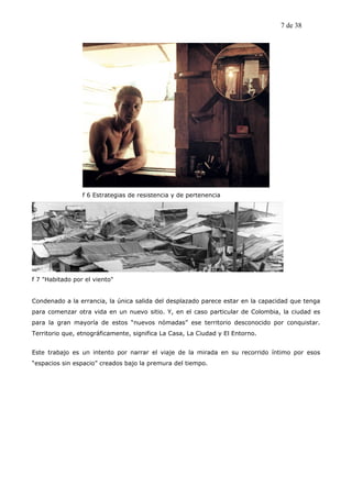 7 de 38




                 f 6 Estrategias de resistencia y de pertenencia




f 7 "Habitado por el viento"


Condenado a la errancia, la única salida del desplazado parece estar en la capacidad que tenga
para comenzar otra vida en un nuevo sitio. Y, en el caso particular de Colombia, la ciudad es
para la gran mayoría de estos “nuevos nómadas” ese territorio desconocido por conquistar.
Territorio que, etnográficamente, significa La Casa, La Ciudad y El Entorno.


Este trabajo es un intento por narrar el viaje de la mirada en su recorrido íntimo por esos
“espacios sin espacio” creados bajo la premura del tiempo.
 