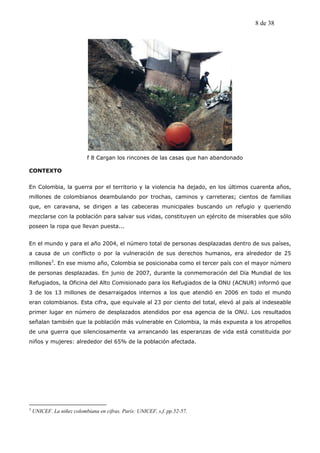 8 de 38




                            f 8 Cargan los rincones de las casas que han abandonado

CONTEXTO


En Colombia, la guerra por el territorio y la violencia ha dejado, en los últimos cuarenta años,
millones de colombianos deambulando por trochas, caminos y carreteras; cientos de familias
que, en caravana, se dirigen a las cabeceras municipales buscando un refugio y queriendo
mezclarse con la población para salvar sus vidas, constituyen un ejército de miserables que sólo
poseen la ropa que llevan puesta...


En el mundo y para el año 2004, el número total de personas desplazadas dentro de sus países,
a causa de un conflicto o por la vulneración de sus derechos humanos, era alrededor de 25
millones3. En ese mismo año, Colombia se posicionaba como el tercer país con el mayor número
de personas desplazadas. En junio de 2007, durante la conmemoración del Día Mundial de los
Refugiados, la Oficina del Alto Comisionado para los Refugiados de la ONU (ACNUR) informó que
3 de los 13 millones de desarraigados internos a los que atendió en 2006 en todo el mundo
eran colombianos. Esta cifra, que equivale al 23 por ciento del total, elevó al país al indeseable
primer lugar en número de desplazados atendidos por esa agencia de la ONU. Los resultados
señalan también que la población más vulnerable en Colombia, la más expuesta a los atropellos
de una guerra que silenciosamente va arrancando las esperanzas de vida está constituida por
niños y mujeres: alrededor del 65% de la población afectada.




3
    UNICEF. La niñez colombiana en cifras. París: UNICEF, s.f. pp.52-57.
 