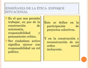 ENSEÑANZA DE LA ÉTICA- ENFOQUE SITUACIONAL Es el que nos permite trabajar, en pos de la construcción de autonomía, responsabilidad y pensamiento crítico. Ser ciudadano activo significa ejercer con responsabilidad un rol político. Este se define en la participación de proyectos colectivos. Y en la construcción y reconstrucción de un orden social incluyente. 