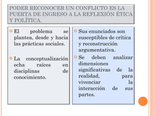 PODER RECONOCER UN CONFLICTO ES LA PUERTA DE INGRESO A LA REFLEXIÓN ÉTICA Y POLÍTICA. El problema se plantea, desde y hacia las prácticas sociales. La conceptualización echa raíces en disciplinas de conocimiento. Sus enunciados son susceptibles de crítica y reconstrucción argumentativa. Se deben analizar dimensiones significativas de la realidad, para vivenciar la interacción de sus partes. 