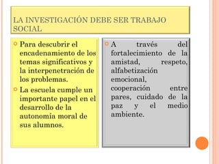 LA INVESTIGACIÓN DEBE SER TRABAJO SOCIAL Para descubrir el encadenamiento de los temas significativos y la interpenetración de los problemas. La escuela cumple un importante papel en el desarrollo de la autonomía moral de sus alumnos. A través del fortalecimiento de la amistad, respeto, alfabetización emocional, cooperación entre pares, cuidado de la paz y el medio ambiente. 
