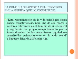 LA CULTURA SE APROPIA DEL INDIVIDUO, EN LA MEDIDA QUE LO CONSTITUYE. “ Esta reorganización de la vida psicológica cobra varias características, pero uno de sus rasgos o vectores relevantes es el dominio de sí, el control y regulación del propio comportamiento por la internalización de los mecanismos reguladores constituídos primariamente en la vida social” ( Baquero, Ricardo.2009. pág. 42). 