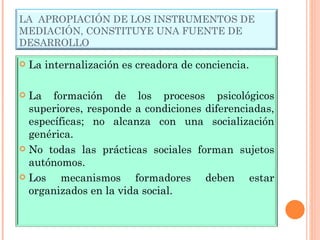 LA  APROPIACIÓN DE LOS INSTRUMENTOS DE MEDIACIÓN, CONSTITUYE UNA FUENTE DE DESARROLLO La internalización es creadora de conciencia. La formación de los procesos psicológicos superiores, responde a condiciones diferenciadas, específicas; no alcanza con una socialización genérica. No todas las prácticas sociales forman sujetos autónomos. Los mecanismos formadores deben estar organizados en la vida social. 