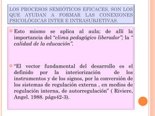 LOS PROCESOS SEMIÓTICOS EFICACES, SON LOS QUE AYUDAN A FORMAR LAS CONEXIONES PSICOLÓGICAS INTER E INTRASUBJETIVAS. Esto mismo se aplica al aula; de allí la importancia del “ clima pedagógico liberador”;  la  “ calidad de la educación”. “ El vector fundamental del desarrollo es el definido por la interiorización  de los instrumentos y de los signos, por la conversión de los sistemas de regulación externa , en medios de regulación interna, de autorregulación” ( Riviere, Angel. 1988. págs42-3). 