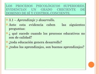 LOS PROCESOS PSICOLÓGICOS SUPERIORES, EVIDENCIAN UN GRADO CRECIENTE DE DOMINIO DE SÍ Y CONTROL CONCIENTE. 3.1  – Aprendizaje y desarrollo. Ante esta evidencia caben  las siguientes preguntas:  ¿ qué sucede cuando los procesos educativos no son de calidad? ¿toda educación genera desarrollo? ¿todos los aprendizajes, son buenos aprendizajes? 