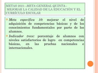 METAS 2021-- META GENERAL QUINTA- -  MEJORAR LA CALIDAD DE LA EDUCACIÓN Y EL CURRÍCULO ESCOLAR Meta específica 10 : mejorar el nivel de adquisición de competencias básicas y de los conocimientos fundamentales por parte de los alumnos. Indicador trece:  porcentaje de alumnos con niveles satisfactorios de logro  en competencias básicas, en las pruebas nacionales e internacionales. 