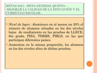 METAS 2021 – META GENERAL QUINTA  –  MEJORAR LA CALIDAD DE LA EDUCACIÓN Y EL CURRÍCULO ESCOLAR-- Nivel de logro  : disminuye en al menos un 20% el número de alumnos situados en los dos niveles bajos  de rendimiento en las pruebas de LLECE, 6to grado, PISA, TIMMS, PIRLS, en las que participan diferentes países. Aumentan en la misma proporción, los alumnos en los dos niveles altos de dichas pruebas. 