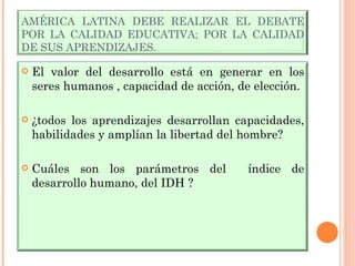AMÉRICA LATINA DEBE REALIZAR EL DEBATE POR LA CALIDAD EDUCATIVA; POR LA CALIDAD DE SUS APRENDIZAJES. El valor del desarrollo está en generar en los seres humanos , capacidad de acción, de elección. ¿todos los aprendizajes desarrollan capacidades, habilidades y amplían la libertad del hombre? Cuáles son los parámetros del  índice de desarrollo humano, del IDH ? 