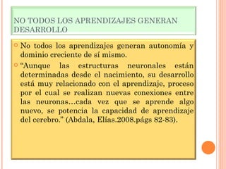 NO TODOS LOS APRENDIZAJES GENERAN DESARROLLO No todos los aprendizajes generan autonomía y dominio creciente de sí mismo. “ Aunque las estructuras neuronales están determinadas desde el nacimiento, su desarrollo está muy relacionado con el aprendizaje, proceso por el cual se realizan nuevas conexiones entre las neuronas…cada vez que se aprende algo nuevo, se potencia la capacidad de aprendizaje del cerebro.” (Abdala, Elías.2008.págs 82-83). 
