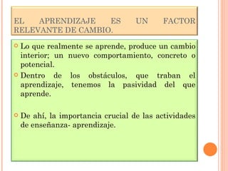 EL APRENDIZAJE ES UN FACTOR RELEVANTE DE CAMBIO. Lo que realmente se aprende, produce un cambio interior; un nuevo comportamiento, concreto o potencial. Dentro de los obstáculos, que traban el aprendizaje, tenemos la pasividad del que aprende. De ahí, la importancia crucial de las actividades de enseñanza- aprendizaje.  