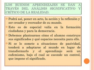 LOS BUENOS APRENDIZAJES SE DAN A TRAVÉS DEL ANÁLISIS SIGNIFICATIVO Y CRÍTICO DE LA REALIDAD. Podrá así, poner en acto, la acción y la reflexión y ser creador y recreador de su mundo. Esto es de especial valía en la formación ciudadana y para la democracia. Debemos plantearnos cómo el alumno construye sus significados y qué espacios necesita para ello. Si se lo somete a situaciones de pasividad, tenderá a adaptarse al mundo en lugar de transformarlo y el aprendizaje será un eufemismo, bajo el cual se esconde un control, que impone el significado.  