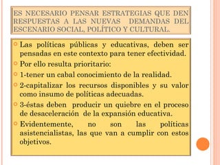 ES NECESARIO PENSAR ESTRATEGIAS QUE DEN RESPUESTAS A LAS NUEVAS  DEMANDAS DEL ESCENARIO SOCIAL, POLÍTICO Y CULTURAL. Las políticas públicas y educativas, deben ser pensadas en este contexto para tener efectividad. Por ello resulta prioritario: 1-tener un cabal conocimiento de la realidad. 2-capitalizar los recursos disponibles y su valor como insumo de políticas adecuadas. 3-éstas deben  producir un quiebre en el proceso de desaceleración  de la expansión educativa. Evidentemente, no son las políticas asistencialistas, las que van a cumplir con estos objetivos. 