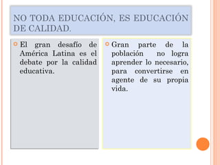 El gran desafío de América Latina es el debate por la calidad educativa. NO TODA EDUCACIÓN, ES EDUCACIÓN DE CALIDAD . Gran parte de la población  no logra aprender lo necesario, para convertirse en agente de su propia vida. 