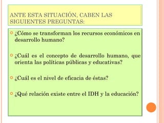 ANTE ESTA SITUACIÓN, CABEN LAS SIGUIENTES PREGUNTAS: ¿Cómo se transforman los recursos económicos en desarrollo humano? ¿Cuál es el concepto de desarrollo humano, que orienta las políticas públicas y educativas? ¿Cuál es el nivel de eficacia de éstas? ¿Qué relación existe entre el IDH y la educación? 