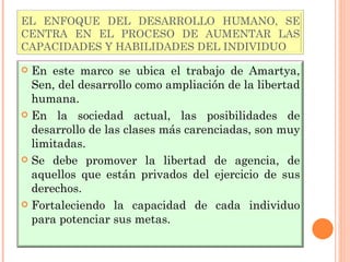 EL ENFOQUE DEL DESARROLLO HUMANO, SE CENTRA EN EL PROCESO DE AUMENTAR LAS CAPACIDADES Y HABILIDADES DEL INDIVIDUO En este marco se ubica el trabajo de Amartya, Sen, del desarrollo como ampliación de la libertad humana. En la sociedad actual, las posibilidades de desarrollo de las clases más carenciadas, son muy limitadas. Se debe promover la libertad de agencia, de aquellos que están privados del ejercicio de sus derechos. Fortaleciendo la capacidad de cada individuo para potenciar sus metas. 
