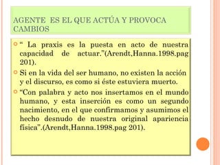 AGENTE  ES EL QUE ACTÚA Y PROVOCA CAMBIOS “  La praxis es la puesta en acto de nuestra capacidad de actuar.”(Arendt,Hanna.1998.pag 201). Si en la vida del ser humano, no existen la acción y el discurso, es como si éste estuviera muerto. “ Con palabra y acto nos insertamos en el mundo humano, y esta inserción es como un segundo nacimiento, en el que confirmamos y asumimos el hecho desnudo de nuestra original apariencia física”.(Arendt,Hanna.1998.pag 201). 