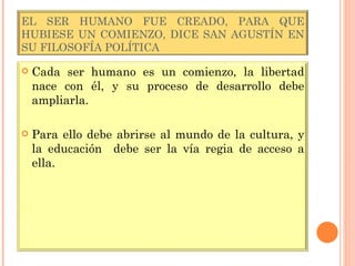 EL SER HUMANO FUE CREADO, PARA QUE HUBIESE UN COMIENZO, DICE SAN AGUSTÍN EN SU FILOSOFÍA POLÍTICA Cada ser humano es un comienzo, la libertad nace con él, y su proceso de desarrollo debe ampliarla. Para ello debe abrirse al mundo de la cultura, y la educación  debe ser la vía regia de acceso a ella. 