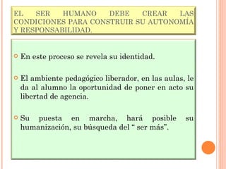 EL SER HUMANO DEBE CREAR LAS CONDICIONES PARA CONSTRUIR SU AUTONOMÍA Y RESPONSABILIDAD. En este proceso se revela su identidad. El ambiente pedagógico liberador, en las aulas, le da al alumno la oportunidad de poner en acto su libertad de agencia. Su puesta en marcha, hará posible su humanización, su búsqueda del “ ser más”. 