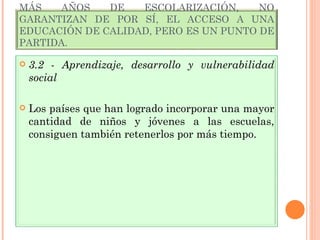 MÁS AÑOS DE ESCOLARIZACIÓN, NO GARANTIZAN DE POR SÍ, EL ACCESO A UNA EDUCACIÓN DE CALIDAD, PERO ES UN PUNTO DE PARTIDA.  3.2 - Aprendizaje, desarrollo y vulnerabilidad social Los países que han logrado incorporar una mayor cantidad de niños y jóvenes a las escuelas, consiguen también retenerlos por más tiempo. 