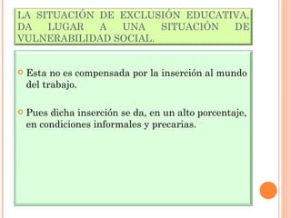 LA SITUACIÓN DE EXCLUSIÓN EDUCATIVA, DA LUGAR A UNA SITUACIÓN DE VULNERABILIDAD SOCIAL. Esta no es compensada por la inserción al mundo del trabajo. Pues dicha inserción se da, en un alto porcentaje, en condiciones informales y precarias. 