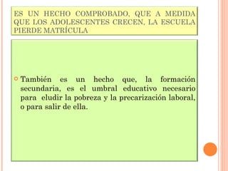 ES UN HECHO COMPROBADO, QUE A MEDIDA QUE LOS ADOLESCENTES CRECEN, LA ESCUELA PIERDE MATRÍCULA También es un hecho que, la formación secundaria, es el umbral educativo necesario para  eludir la pobreza y la precarización laboral, o para salir de ella. 