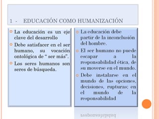 1  -  EDUCACIÓN COMO HUMANIZACIÓN La educación es un eje clave del desarrollo Debe satisfacer en el ser humano, su vocación ontológica de “ ser más”. Los seres humanos son seres de búsqueda. 
