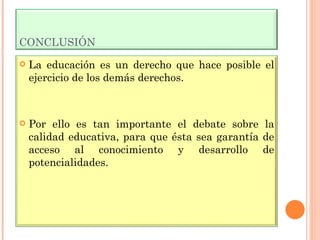 CONCLUSIÓN La educación es un derecho que hace posible el ejercicio de los demás derechos. Por ello es tan importante el debate sobre la calidad educativa, para que ésta sea garantía de acceso al conocimiento y desarrollo de potencialidades. 