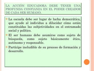 LA ACCIÓN EDUCADORA DEBE TENER UNA PROFUNDA CONFIANZA EN EL PODER CREADOR DE CADA SER HUMANO. La escuela debe ser lugar de lucha democrática, que ayude al individuo a dilucidar cómo están constituídas las subjetividades en el entramado social y político. El ser humano debe asumirse como sujeto de búsqueda, como sujeto básicamente ético, autónomo y responsable. Partícipe ineludible de su proceso de formación y desarrollo. 