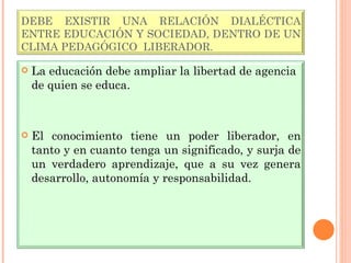 DEBE EXISTIR UNA RELACIÓN DIALÉCTICA ENTRE EDUCACIÓN Y SOCIEDAD, DENTRO DE UN CLIMA PEDAGÓGICO  LIBERADOR. La educación debe ampliar la libertad de agencia de quien se educa. El conocimiento tiene un poder liberador, en tanto y en cuanto tenga un significado, y surja de un verdadero aprendizaje, que a su vez genera desarrollo, autonomía y responsabilidad. 
