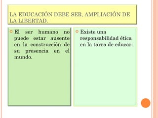 LA EDUCACIÓN DEBE SER, AMPLIACIÓN DE LA LIBERTAD. El ser humano no puede estar ausente en la construcción de su presencia en el mundo. Existe una responsabilidad ética en la tarea de educar. 