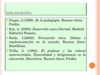 BIBLIOGRAFÍA Piaget, J.(1999).  De la pedagogía.  Buenos Aires: Paidós. Sen, A. (2000 ). Desarrollo como libertad . Madrid: Editorial Planeta. Siede, I.(2002).  Formación ética. Debate e implementación en la escuela.  Buenos Aires: Santillana. Trilla, J. (1992).  El profesor y los valores controvertidos. Neutralidad y beligerancia en la educación . Barcelona- Buenos Aires: Paidós . 