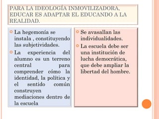 PARA LA IDEOLOGÍA INMOVILIZADORA, EDUCAR ES ADAPTAR EL EDUCANDO A LA REALIDAD. La hegemonía se instala , constituyendo las subjetividades. La experiencia del alumno es un terreno central para comprender cómo la identidad, la política y el sentido común construyen mediaciones dentro de la escuela Se avasallan las individualidades. La escuela debe ser una institución de lucha democrática, que debe ampliar la libertad del hombre. 