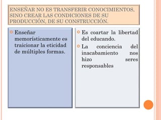 ENSEÑAR NO ES TRANSFERIR CONOCIMIENTOS, SINO CREAR LAS CONDICIONES DE SU PRODUCCIÓN, DE SU CONSTRUCCIÓN. Enseñar memorísticamente es traicionar la eticidad de múltiples formas. Es coartar la libertad del educando. La conciencia del inacabamiento nos hizo seres responsables 