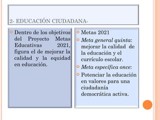 2- EDUCACIÓN CIUDADANA- Dentro de los objetivos del Proyecto Metas Educativas 2021, figura el de mejorar la calidad y la equidad en educación. Metas 2021 Meta general quinta : mejorar la calidad  de la educación y el currículo escolar. Meta específica once : Potenciar la educación en valores para una ciudadanía democrática activa. 