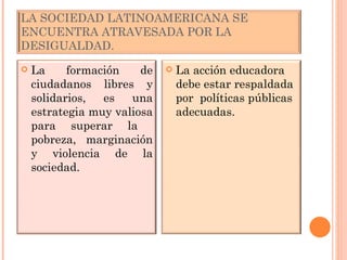 LA SOCIEDAD LATINOAMERICANA SE ENCUENTRA ATRAVESADA POR LA DESIGUALDAD. La formación de ciudadanos libres y solidarios, es una estrategia muy valiosa para superar la  pobreza, marginación y violencia de la sociedad. La acción educadora debe estar respaldada por  políticas públicas adecuadas. 