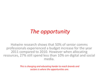 The opportunity Hotwire research shows that 50% of senior comms professionals experienced a budget increase for the year 2011 compared to 2010. However when allocating resources, 27% still spend less than 10% on digital and social media.  This is changing and educating harder to reach brands and sectors is where the opportunities are. 